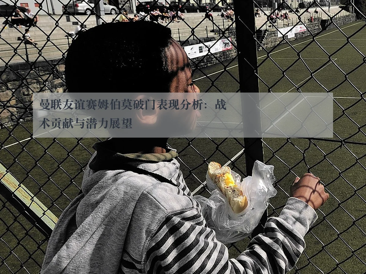 曼联友谊赛姆伯莫破门表现分析:战术贡献与潜力展望