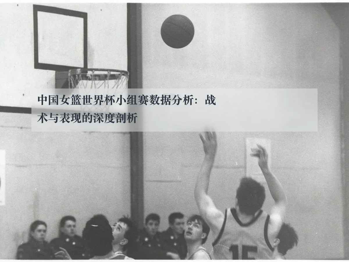 中国女篮世界杯小组赛数据分析：战术与表现的深度剖析